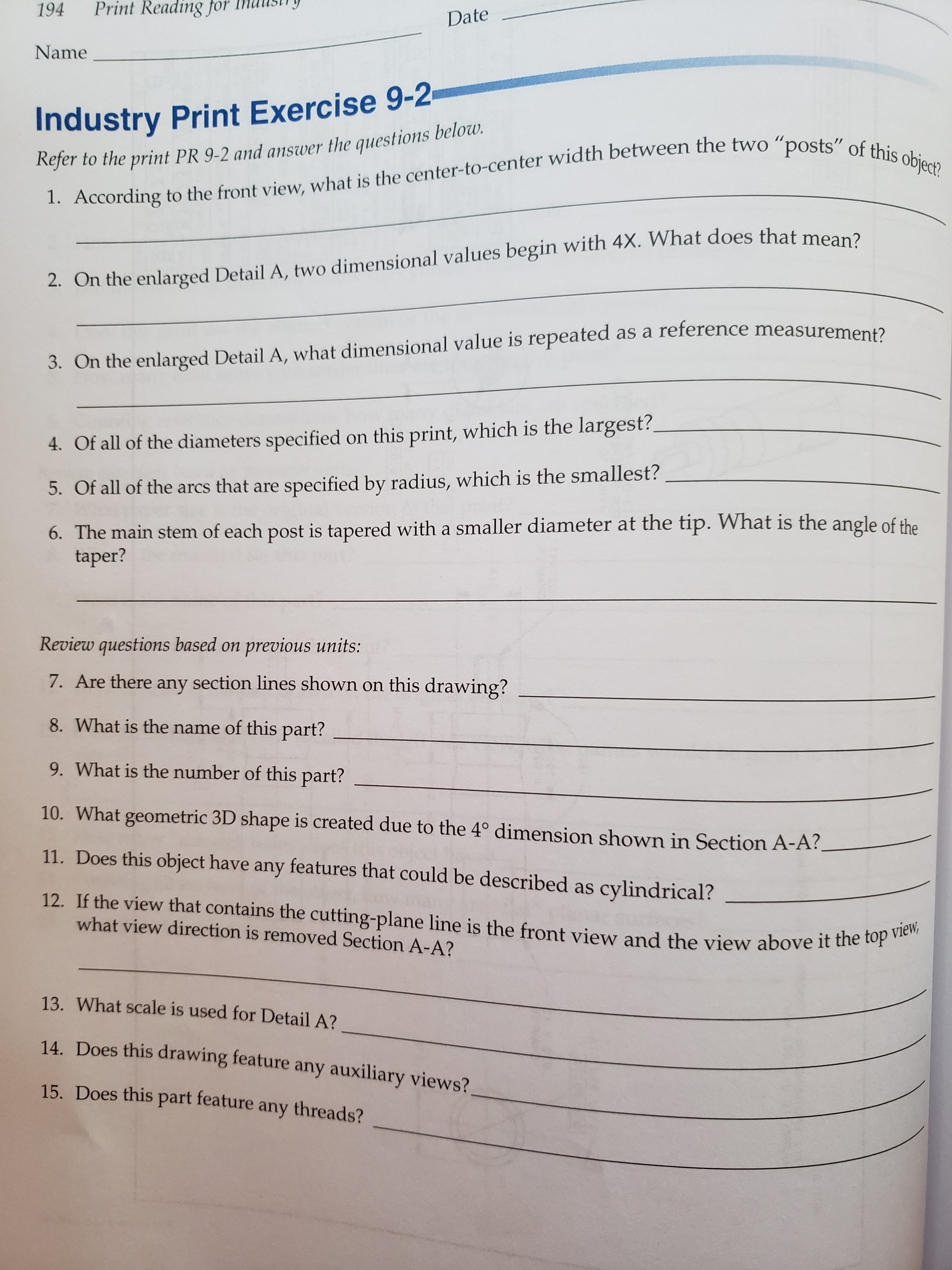 Print Reading for
194
Date
Name
Industry Print Exercise 9-2
Refer to the print PR 9-2 and answer the questions below
1. According to the front view, what is the center-to-center width between the two "posts" of this object?
2. On the enlarged Detail A, two dimensional values begin with 4X. VWhat does that mean?
as a reference measurement?
3. On the enlarged Detail A, what dimensional value is repeated
this print, which is the largest?
4. Of all of the diameters specified
specified by radius, which is the smallest?
5. Of all of the arcs that are
6. The main stem of each post is tapered with a smaller diameter at the tip. What is the angle of the
taper?
Review questions based on previous units:
7. Are there any section lines shown on this drawing?
8. What is the name of this part?
9. What is the number of this part?
10. What geometric 3D shape is created due to the 4° dimension shown in Section A-A?
11. Does this object have any features that could be described as cylindrical?
12. If the view that contains the cutting-plane line is the front view and the view above it the top view,
what view direction is removed Section A-A?
13. What scale is used for Detail A?
14. Does this drawing feature any auxiliary views?
15. Does this part feature any threads?
