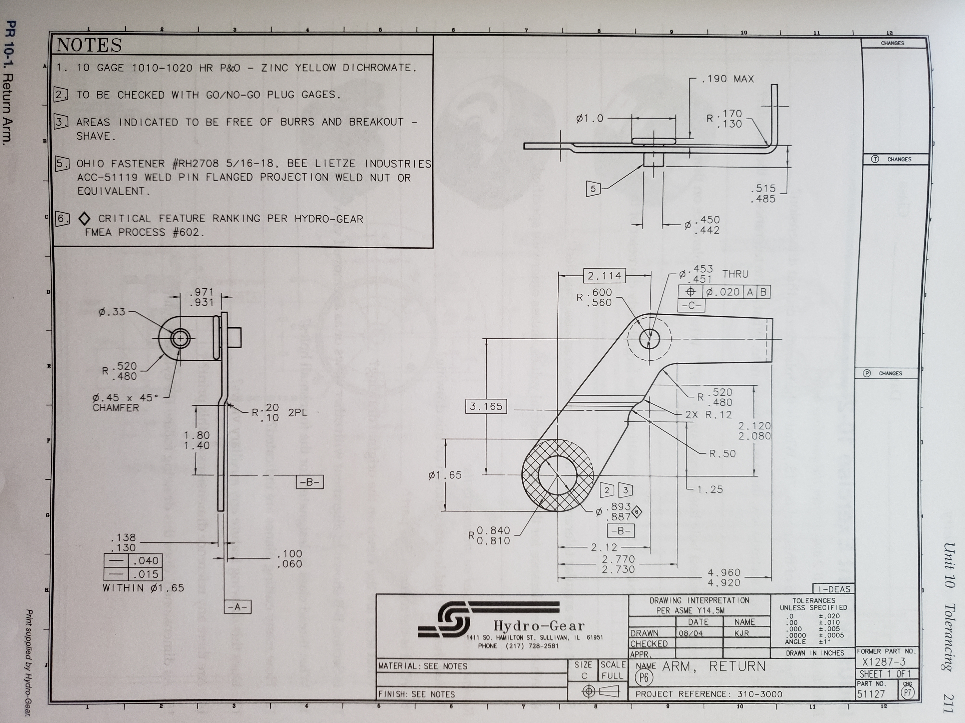 10
12
NOTES
CHANGES
1. 10 GAGE 1010-1020 HR P&O ZINC YELLOW DICHROMATE.
.190 MAX
TO BE CHECKED WITH GO/NO-GO PLUG GAGES.
2
170
R
.130
1.0
3
AREAS INDICATED TO BE FREE OF BURRS AND BREAKOUT -
=
SHAVE.
CHANGES
OHIO FASTENER #RH2708 5/16-18, BEE LIETZE INDUSTRIES
ACC-51119 WELD PIN FLANGED PROJECT ION WELD NUT OR
EQUI VALENT.
5
.515
.485
5
6
CRITICAL FEATURE RANKING PER HYDRO-GEAR
C
450
.442
FMEA PROCESS #602
453 THRU
451
2.114
.020 A B
.971
.931
.600
R
0.560
-C-
Ø. 33
+
.520
.480
CHANGES
.520
R
.480
Ø.45 x 45
CHAMFER
3.165
.20
R
2X R. 12
10 2PL
2.120
2.080
1.80
1.40
-R. 50
1.65
-B-
1.25
2 3
893
.887
0.840
R
0.810
-B-
.138
.130
2.12-
.100
.060
2.770
2.730
.040
4.960
4.920
-|.015
WITHIN 1. 65
1-DEAS
DRAWING INTERPRETATION
TOLERANCES
UNLESS SPECIFIED
-A-
PER ASME Y14.5M
t.020
t.010
t.005
t.0005
±1
.0
.00
.000
.0000
ANGLE
Hydro-Gear
1411 SO. HAMILTON ST. SULLIVAN, IL 61951
PHONE (217) 728-2581
DATE
08/04
NAME
DRAWN
CHECKED
APPR
NAME ARM, RETURN
P6
KJR
FORMER PART NO
X1287-3
SHEET 1 OF 1
PART NO.
51127
DRAWN IN INCHES
SIZE SCALE
MATERIAL: SEE NOTES
FULL
С
CHIG
P7
FINISH: SEE NOTES
PROJECT REFERENCE : 310-3000
12
10
11
Unit 10
Tolerancing
211
Print supplied by Hydro-Gear
PR 10-1. Return Arm.
