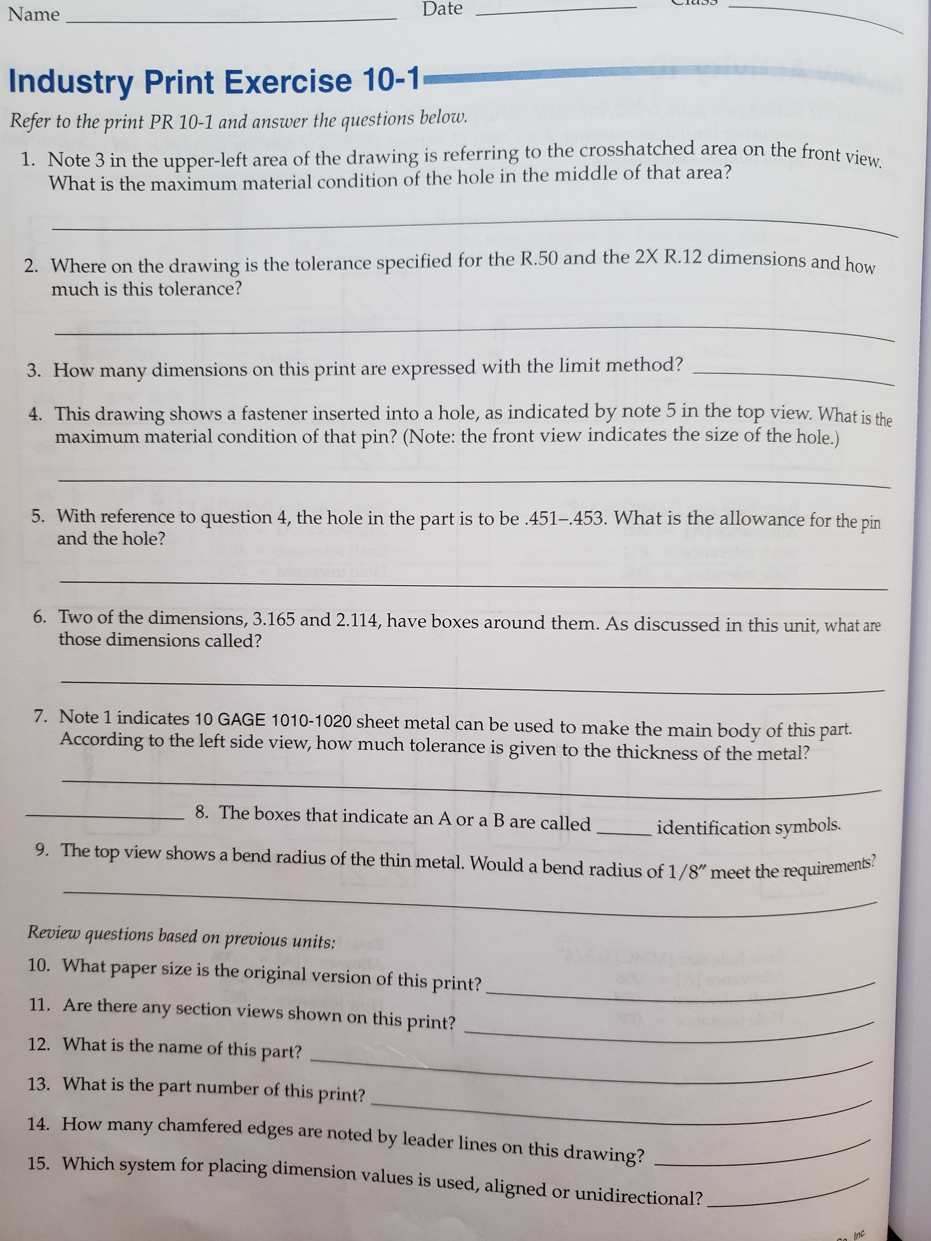 Date
Name
Industry Print Exercise 10-1
Refer to the print PR 10-1 and answer the questions below.
1. Note 3 in the upper-left area of the drawing is referring to the crosshatched area on the front view.
What is the maximum material condition of the hole in the middle of that area?
2. Where on the drawing is the tolerance specified for the R.50 and the 2X R.12 dimensions and ho.
much is this tolerance?
3. How many dimensions on this print are expressed with the limit method?
4. This drawing shows a fastener inserted into a hole, as indicated by note 5 in the top view. What is the
maximum material condition of that pin? (Note: the front view indicates the size of the hole.)
5. With reference to question 4, the hole in the part is to be .451-.453. What is the allowance for the pin
and the hole?
6. Two of the dimensions, 3.165 and 2.114, have boxes around them. As discussed in this unit, what are
those dimensions called?
7. Note 1 indicates 10 GAGE 1010-1020 sheet metal can be used to make the main body of this part
According to the left side view, how much tolerance is given to the thickness of the metal?
8. The boxes that indicate an A or a B are called
identification symbols.
9. The top view shows a bend radius of the thin metal. Would a bend radius of 1/8" meet the requirements?
Review questions based on
previous units:
10. What paper size is the original version of this print?
11. Are there any section views shown on this print?
12. What is the name of this part?
13. What is the part number of this print?
14 How many chamfered edges are noted by leader lines on this drawing?
15. Which system for placing dimension values is used, aligned or unidirectional?
Inc.
