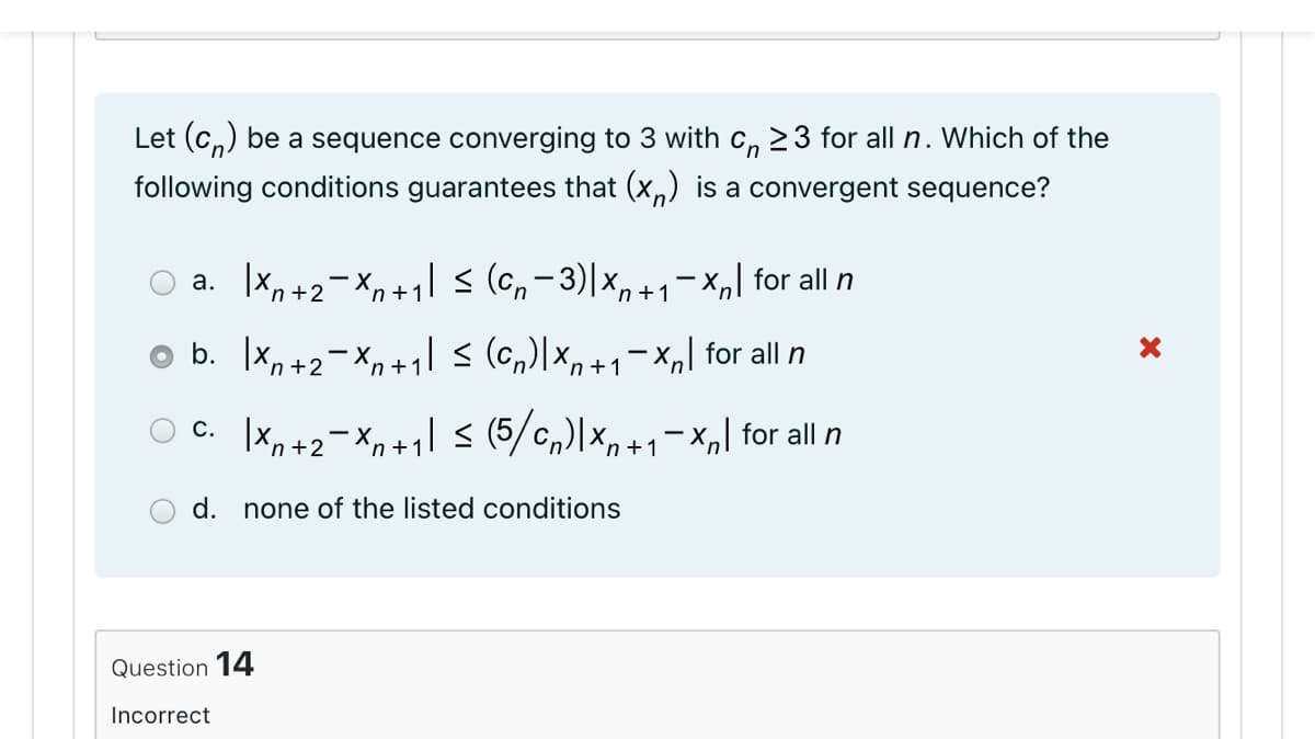 Let (c,) be a sequence converging to 3 with c,n 23 for all n.
following conditions guarantees that (x,) is a convergent sequence?
Which of the
a. x,+2-Xn+1\ < (Gn- 3)|x,+1¬Xnl for all n
b. x, +2- X, +1l s (c,)|x, +1=xn] for all n
O c. |x,+2-X,+1| < (5/c,)|x, +1-x,] for all n
'n+2
in +1
d.
none
listed conditions
Question 14
Incorrect
