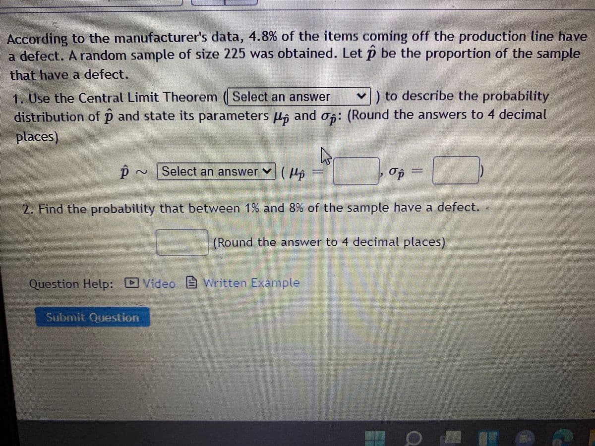 According to the manufacturer's data, 4.8% of the items coming off the production line have
a defect. A random sample of size 225 was obtained. Let p be the proportion of the sample
that have a defect.
1. Use the Central Limit Theorem ( Select an answer
) to describe the probability
distribution of p and state its parameters , and o6: (Round the answers to 4 decimal
places),
Select an answer (p
2. Find the probability that between 1% and 8% of the sample have a defect.
(Round the answer to 4 decimal places)
Question Help:
Video Written Example
Submit Question
