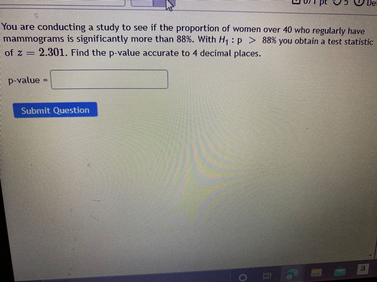 Det
You are conducting a study to see if the proportion of women over 40 who regularly have
mammograms is significantly more than 88%. With H: p > 88% you obtain a test statistic
of z = 2.301. Find the p-value accurate to 4 decimal places.
p-value=
Submit Question
a
II
