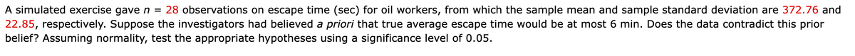 A simulated exercise gave n = 28 observations on escape time (sec) for oil workers, from which the sample mean and sample standard deviation are 372.76 and
22.85, respectively. Suppose the investigators had believed a priori that true average escape time would be at most 6 min. Does the data contradict this prior
belief? Assuming normality, test the appropriate hypotheses using a significance level of 0.05.
