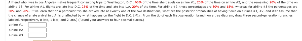 A friend who lives in Los Angeles makes frequent consulting trips to Washington, D.C.; 60% of the time she travels on airline #1, 20% of the time on airline #2, and the remaining 20% of the time on
airline #3. For airline #1, flights are late into D.C. 25% of the time and late into L.A. 20% of the time. For airline #2, these percentages are 30% and 15%, whereas for airline #3 the percentages are
30% and 20%. If we learn that on a particular trip she arrived late at exactly one of the two destinations, what are the posterior probabilities of having flown on airlines #1, #2, and #3? Assume that
the chance of a late arrival in L.A. is unaffected by what happens on the flight to D.C. [Hint: From the tip of each first-generation branch on a tree diagram, draw three second-generation branches
labeled, respectively, O late, 1 late, and 2 late.] (Round your answers to four decimal places.)
airline #1
airline #2
airline #3
