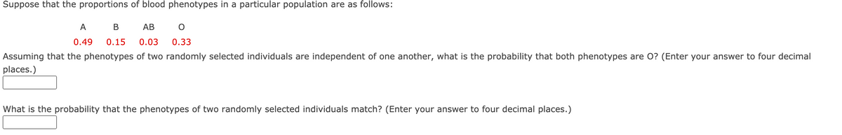 Suppose that the proportions of blood phenotypes in a particular population are as follows:
A
В
AB
0.49
0.15
0.03
0.33
Assuming that the phenotypes of two randomly selected individuals are independent of one another, what is the probability that both phenotypes are O? (Enter your answer to four decimal
places.)
What is the probability that the phenotypes of two randomly selected individuals match? (Enter your answer to four decimal places.)
