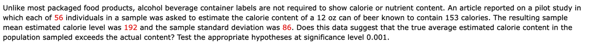 Unlike most packaged food products, alcohol beverage container labels are not required to show calorie or nutrient content. An article reported on a pilot study in
which each of 56 individuals in a sample was asked to estimate the calorie content of a 12 oz can of beer known to contain 153 calories. The resulting sample
mean estimated calorie level was 192 and the sample standard deviation was 86. Does this data suggest that the true average estimated calorie content in the
population sampled exceeds the actual content? Test the appropriate hypotheses at significance level 0.001.
