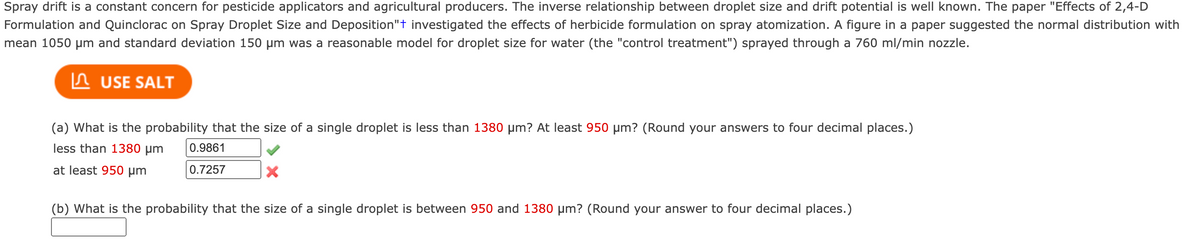 Spray drift is a constant concern for pesticide applicators and agricultural producers. The inverse relationship between droplet size and drift potential is well known. The paper "Effects of 2,4-D
Formulation and Quinclorac on Spray Droplet Size and Deposition"t investigated the effects of herbicide formulation on spray atomization. A figure in a paper suggested the normal distribution with
mean 1050 µm and standard deviation 150 µm was a reasonable model for droplet size for water (the "control treatment") sprayed through a 760 ml/min nozzle.
In USE SALT
(a) What is the probability that the size of a single droplet is less than 1380 µm? At least 950 µm? (Round your answers to four decimal places.)
less than 1380 µm
0.9861
at least 950 µm
0.7257
(b) What is the probability that the size of a single droplet is between 950 and 1380 µm? (Round your answer to four decimal places.)
