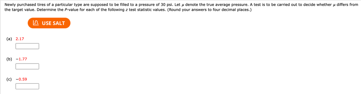 Newly purchased tires of a particular type are supposed to be filled to a pressure of 30 psi. Let u denote the true average pressure. A test is to be carried out to decide whether u differs from
the target value. Determine the P-value for each of the following z test statistic values. (Round your answers to four decimal places.)
In USE SALT
(а) 2.17
(b) -1.77
(с) —0.59
