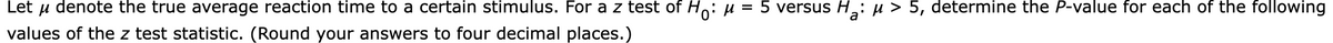 Let
denote the true average reaction time to a certain stimulus. For a z test of Ho: u = 5 versus H,: µ > 5, determine the P-value for each of the following
values of the z test statistic. (Round your answers to four decimal places.)
