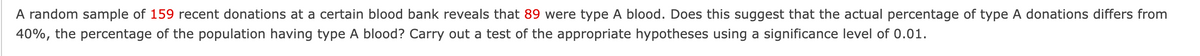 A random sample of 159 recent donations at a certain blood bank reveals that 89 were type A blood. Does this suggest that the actual percentage of type A donations differs from
40%, the percentage of the population having type A blood? Carry out a test of the appropriate hypotheses using a significance level of 0.01.
