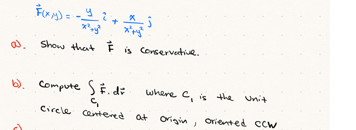 a.
Show that Fis Conservative.
b). compute S È di
where c is the Unit
C.
Circle cetered
at
Origin
Oriented Ccw

