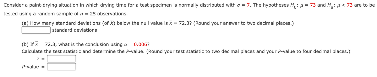 Consider a paint-drying situation in which drying time for a test specimen is normally distributed with o = 7. The hypotheses Ho: µ = 73 and H: µ < 73 are to be
tested using a random sample of n = 25 observations.
(a) How many standard deviations (of X) below the null value is x = 72.3? (Round your answer to two decimal places.)
standard deviations
(b) If x = 72.3, what is the conclusion using a = 0.006?
%3D
Calculate the test statistic and determine the P-value. (Round your test statistic to two decimal places and your P-value to four decimal places.)
z =
P-value =
