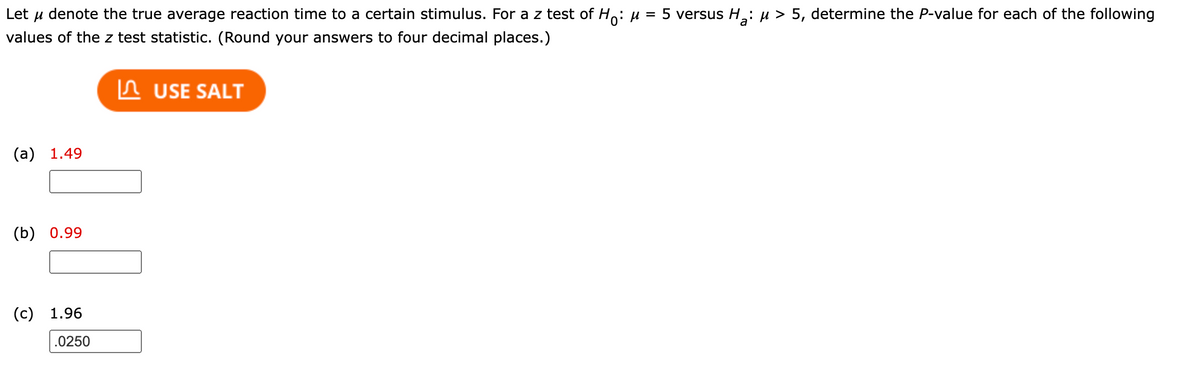 Let u denote the true average reaction time to a certain stimulus. For a z test of Ho: µ = 5 versus H: µ > 5, determine the P-value for each of the following
values of the z test statistic. (Round your answers to four decimal places.)
In USE SALT
(a) 1.49
(b) 0.99
(c) 1.96
.0250
