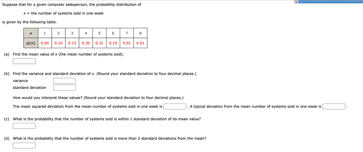 **Probability Distribution of Computer Systems Sold**

Suppose that for a given computer salesperson, the probability distribution of  

\( x = \) the number of systems sold in one week  

is given by the following table.

\[
\begin{array}{|c|c|c|c|c|c|c|c|c|}
\hline
x & 1 & 2 & 3 & 4 & 5 & 6 & 7 & 8 \\
\hline
p(x) & 0.04 & 0.10 & 0.13 & 0.30 & 0.31 & 0.10 & 0.01 & 0.01 \\
\hline
\end{array}
\]

**Exercises**

(a) **Find the mean value of \( x \)** (the mean number of systems sold).

[Text Box]

(b) **Find the variance and standard deviation of \( x \).** (Round your standard deviation to four decimal places.)

- Variance: [Text Box]
- Standard Deviation: [Text Box]

**How would you interpret these values?** (Round your standard deviation to four decimal places.)

The mean squared deviation from the mean number of systems sold in one week is [Text Box]. A typical deviation from the mean number of systems sold in one week is [Text Box].

(c) **What is the probability that the number of systems sold is within 1 standard deviation of its mean value?**

[Text Box]

(d) **What is the probability that the number of systems sold is more than 2 standard deviations from the mean?**

[Text Box]