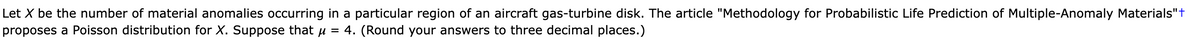 Let X be the number of material anomalies occurring in a particular region of an aircraft gas-turbine disk. The article "Methodology for Probabilistic Life Prediction of Multiple-Anomaly Materials"t
proposes a Poisson distribution for X. Suppose that u
4. (Round your answers to three decimal places.)
