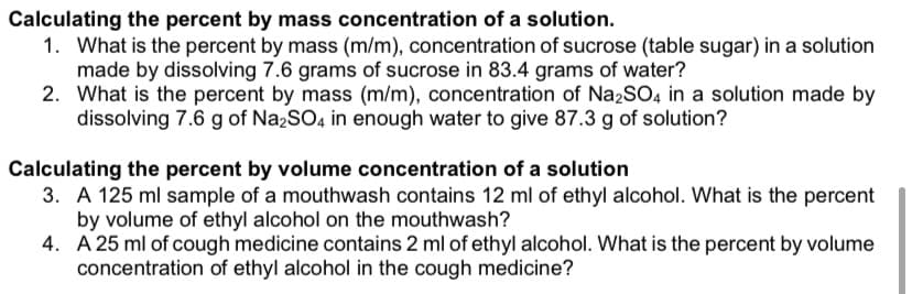 Calculating the percent by mass concentration of a solution.
1. What is the percent by mass (m/m), concentration of sucrose (table sugar) in a solution
made by dissolving 7.6 grams of sucrose in 83.4 grams of water?
2. What is the percent by mass (m/m), concentration of Na2SO4 in a solution made by
dissolving 7.6 g of Na2SO4 in enough water to give 87.3 g of solution?
Calculating the percent by volume concentration of a solution
3. A 125 ml sample of a mouthwash contains 12 ml of ethyl alcohol. What is the percent
by volume of ethyl alcohol on the mouthwash?
4. A 25 ml of cough medicine contains 2 ml of ethyl alcohol. What is the percent by volume
concentration of ethyl alcohol in the cough medicine?
