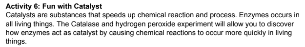 Activity 6: Fun with Catalyst
Catalysts are substances that speeds up chemical reaction and process. Enzymes occurs in
all living things. The Catalase and hydrogen peroxide experiment will allow you to discover
how enzymes act as catalyst by causing chemical reactions to occur more quickly in living
things.
