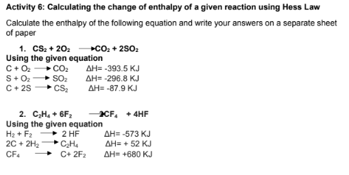 Activity 6: Calculating the change of enthalpy of a given reaction using Hess Law
Calculate the enthalpy of the following equation and write your answers on a separate sheet
of paper
1. cS2 + 202
Using the given equation
C+ O2
S+02
C + 25
+cO: + 2802
+ CO2
+ SO2
CS2
AH= -393.5 KJ
AH= -296.8 KJ
AH= -87.9 KJ
2. C,H, + 6F2
Using the given equation
2 HF
CH4
C+ 2F2
CF, + 4HF
H2 + F2
2C + 2H2
AH= -573 KJ
AH= + 52 KJ
CF4
AH= +680 KJ
