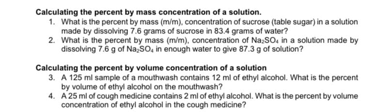 Calculating the percent by mass concentration of a solution.
1. What is the percent by mass (m/m), concentration of sucrose (table sugar) in a solution
made by dissolving 7.6 grams of sucrose in 83.4 grams of water?
2. What is the percent by mass (m/m), concentration of Na2SO4 in a solution made by
dissolving 7.6 g of NazSO, in enough water to give 87.3 g of solution?
Calculating the percent by volume concentration of a solution
3. A 125 ml sample of a mouthwash contains 12 ml of ethyl alcohol. What is the percent
by volume of ethyl alcohol on the mouthwash?
4. A 25 ml of cough medicine contains 2 ml of ethyl alcohol. What is the percent by volume
concentration of ethyl alcohol in the cough medicine?
