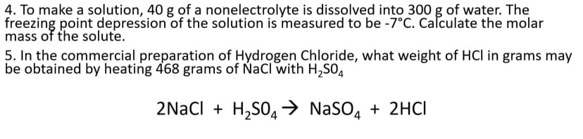 4. To make a solution, 40 g of a nonelectrolyte is dissolved into 300 g of water. The
freezing point depression of the solution is measured to be -7°C. Calculate the molar
mass of the solute.
5. In the commercial preparation of Hydrogen Chloride, what weight of HCl in grams may
be obtained by heating 468 grams of NaCl with H,SO,
2Nacl + H,S04→ NaSO, + 2HCI
