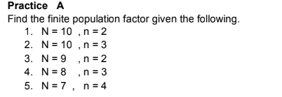 Practice A
Find the finite population factor given the following.
1. N= 10 , n =2
2. N= 10 , n = 3
3. N= 9 ,n =2
4. N= 8 ,n= 3
5. N= 7, n = 4
