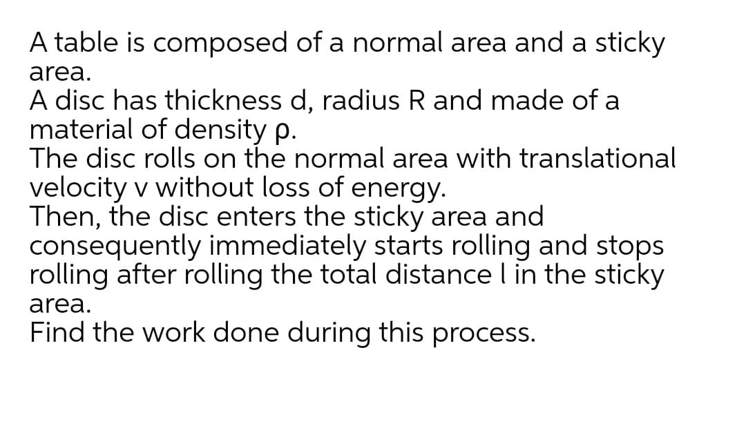 A table is composed of a normal area and a sticky
area.
A disc has thickness d, radius R and made of a
material of density p.
The disc rolls on the normal area with translational
velocity v without loss of energy.
Then, the disc enters the sticky area and
consequently immediately starts rolling and stops
rolling after rolling the total distance l in the sticky
area.
Find the work done during this process.
