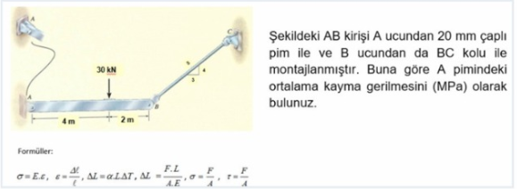 Şekildeki AB kirişi A ucundan 20 mm çaplı
pim ile ve B ucundan da BC kolu ile
montajlanmıştır. Buna göre A pimindeki
ortalama kayma gerilmesini (MPa) olarak
bulunuz.
30 KN
2m
Formüller:
F.L
o=E.e, e-, AL = «LAT, AL =
A.E
