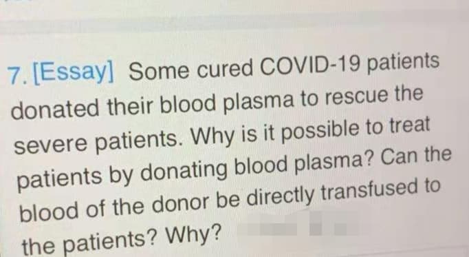 7. [Essay] Some cured COVID-19 patients
donated their blood plasma to rescue the
severe patients. Why is it possible to treat
patients by donating blood plasma? Can the
blood of the donor be directly transfused to
the patients? Why?
