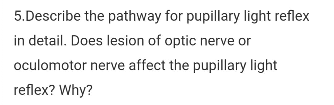 5.Describe the pathway for pupillary light reflex
in detail. Does lesion of optic nerve or
oculomotor nerve affect the pupillary light
reflex? Why?
