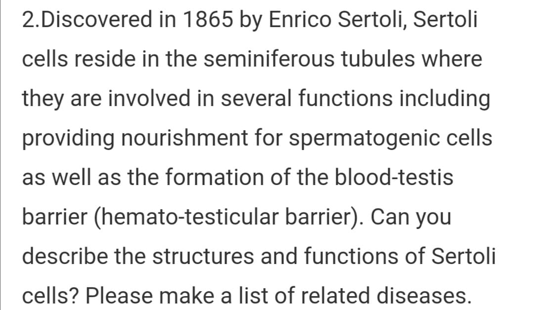 2.Discovered in 1865 by Enrico Sertoli, Sertoli
cells reside in the seminiferous tubules where
they are involved in several functions including
providing nourishment for spermatogenic cells
as well as the formation of the blood-testis
barrier (hemato-testicular barrier). Can you
describe the structures and functions of Sertoli
cells? Please make a list of related diseases.
