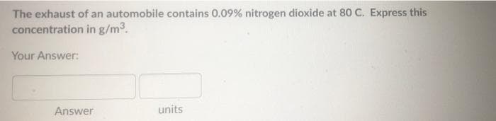 The exhaust of an automobile contains 0.09% nitrogen dioxide at 80 C. Express this
concentration in g/m3.
Your Answer:
Answer
units
