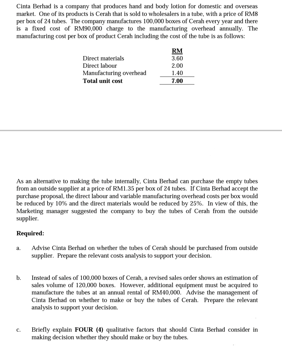 Cinta Berhad is a company that produces hand and body lotion for domestic and overseas
market. One of its products is Cerah that is sold to wholesalers in a tube, with a price of RM8
per box of 24 tubes. The company manufactures 100,000 boxes of Cerah every year and there
is a fixed cost of RM90,000 charge to the manufacturing overhead annually. The
manufacturing cost per box of product Cerah including the cost of the tube is as follows:
RM
Direct materials
3.60
Direct labour
2.00
Manufacturing overhead
1.40
Total unit cost
7.00
As an alternative to making the tube internally, Cinta Berhad can purchase the empty tubes
from an outside supplier at a price of RM1.35 per box of 24 tubes. If Cinta Berhad accept the
purchase proposal, the direct labour and variable manufacturing overhead costs per box would
be reduced by 10% and the direct materials would be reduced by 25%. In view of this, the
Marketing manager suggested the company to buy the tubes of Cerah from the outside
supplier.
Required:
Advise Cinta Berhad on whether the tubes of Cerah should be purchased from outside
supplier. Prepare the relevant costs analysis to support your decision.
a.
b.
Instead of sales of 100,000 boxes of Cerah, a revised sales order shows an estimation of
sales volume of 120,000 boxes. However, additional equipment must be acquired to
manufacture the tubes at an annual rental of RM40,000. Advise the management of
Cinta Berhad on whether to make or buy the tubes of Cerah. Prepare the relevant
analysis to support your decision.
Briefly explain FOUR (4) qualitative factors that should Cinta Berhad consider in
making decision whether they should make or buy the tubes.
С.
