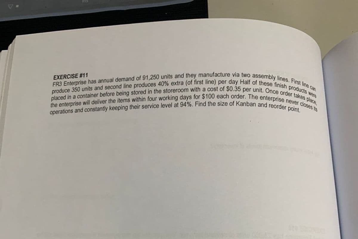 operations and constantly keeping their service level at 94%. Find the size of Kanban and reorder point.
the enterprise will deliver the items within four working days for $100 each order. The enterprise never closes its
FR3 Enterprise has annual demand of 91,250 units and they manufacture via two assembly lines. First line can
placed in a container before being stored in the storeroom with a cost of $0.35 per unit. Once order takes place,
produce 350 units and second line produces 40% extra (of first line) per day Half of these finish products were
SUl
EXERCISE #11
