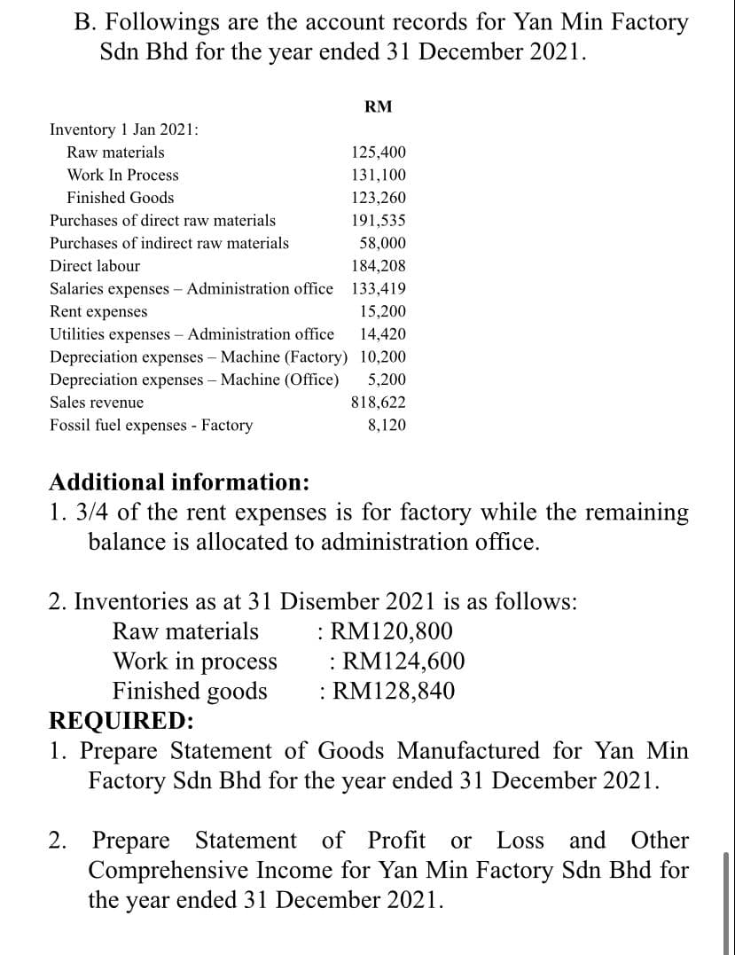 B. Followings are the account records for Yan Min Factory
Sdn Bhd for the year ended 31 December 2021.
RM
Inventory 1 Jan 2021:
Raw materials
125,400
Work In Process
131,100
Finished Goods
123,260
Purchases of direct raw materials
191,535
Purchases of indirect raw materials
58,000
Direct labour
184,208
Salaries expenses - Administration office 133,419
Rent expenses
15,200
Utilities expenses - Administration office
Depreciation expenses - Machine (Factory) 10,200
Depreciation expenses - Machine (Office)
14,420
5,200
Sales revenue
818,622
Fossil fuel expenses Factory
8,120
Additional information:
1. 3/4 of the rent expenses is for factory while the remaining
balance is allocated to administration office.
2. Inventories as at 31 Disember 2021 is as follows:
: RM120,800
: RM124,600
: RM128,840
Raw materials
Work in process
Finished goods
REQUIRED:
1. Prepare Statement of Goods Manufactured for Yan Min
Factory Sdn Bhd for the year ended 31 December 2021.
2. Prepare Statement
Comprehensive Income for Yan Min Factory Sdn Bhd for
the year ended 31 December 2021.
of Profit or
Loss and
Other
