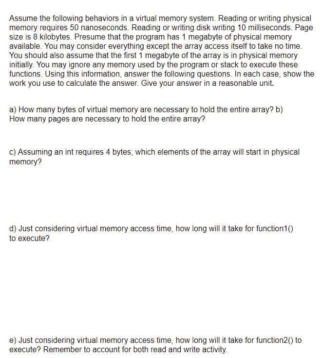 Assume the following behaviors in a virtual memory system. Reading or writing physical
memory requires 50 nanoseconds. Reading or writing disk writing 10 milliseconds. Page
size is 8 kilobytes. Presume that the program has 1 megabyte of physical memory
available. You may consider everything except the array access itself to take no time.
You should also assume that the first 1 megabyte of the array is in physical memory
initially. You may ignore any memory used by the program or stack to execute these
functions. Using this information, answer the following questions. In each case, show the
work you use to calculate the answer. Give your answer in a reasonable unit.
a) How many bytes of virtual memory are necessary to hold the entire array? b)
How many pages are necessary to hold the entire array?
c) Assuming an int requires 4 bytes, which elements of the array will start in physical
memory?
d) Just considering virtual memory access time, how long will it take for function1()
to execute?
e) Just considering virtual memory access time, how long will it take for function2() to
execute? Remember to account for both read and write activity.
