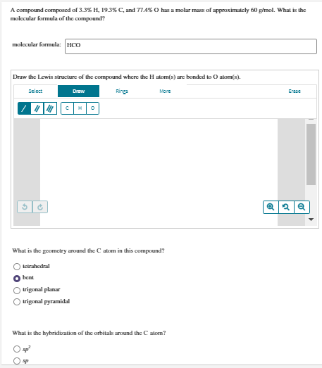 A compound composed of 3.3% H, 19.3% C, and 77.4% O has a molar mass of approximatcly 60 g/mol. What is the
molecular formula of the compound?
molecular formula: HCO
Draw the Lewis structure of the compound where the H atom(s) are bonded to O alom(s).
Select
Draw
Rings
More
Erese
What is the geomctry around the C alom in this compound?
tetrahedral
bent
trigonal planar
trigonal pyramidal
What is the hybridization of the orbitals around the C alom?
sp
