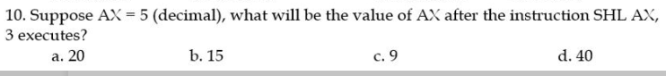 10. Suppose AX = 5 (decimal), what will be the value of AX after the instruction SHL AX,
3 executes?
a. 20
b. 15
c. 9
d. 40
