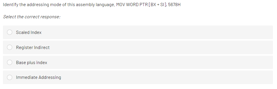 Identify the addressing mode of this assembly language. MOV WORD PTR[BX + SI], 5678H
Select the correct response:
Scaled Index
Register Indirect
Base plus index
Immediate Addressing
