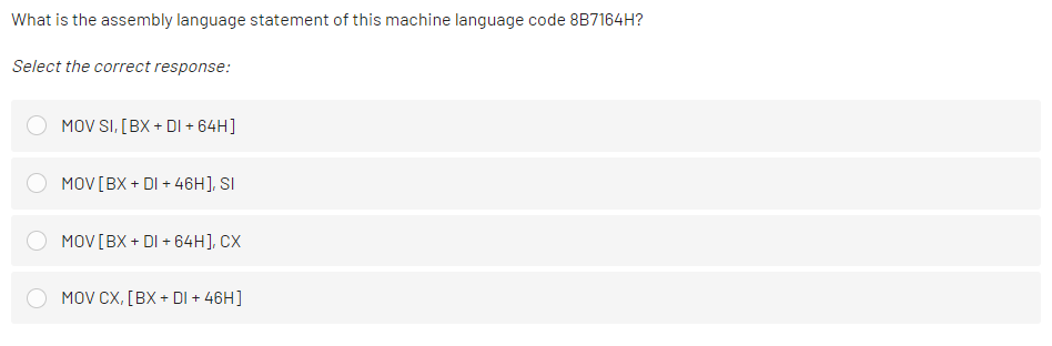 What is the assembly language statement of this machine language code 8B7164H?
Select the correct response:
MOV SI, [BX + DI + 64H]
MOV[BX + DI + 46H], SI
MOV[BX + DI + 64H], CX
MOV CX, [BX + DI + 46H]
