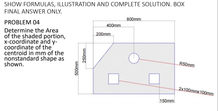 SHOW FORMULAS, ILLUSTRATION AND COMPLETE SOLUTION. BOX
FINAL ANSWER ONLY.
800mm
PROBLEM 04
400mm.
Determine the Area
of the shaded portion,
x-coordinate and y-
coordinate of the
centroid in mm of the
nonstandard shape as
shown.
200mm
R50mm
2x100mmx 100mm
150mm
500mm
250mm
