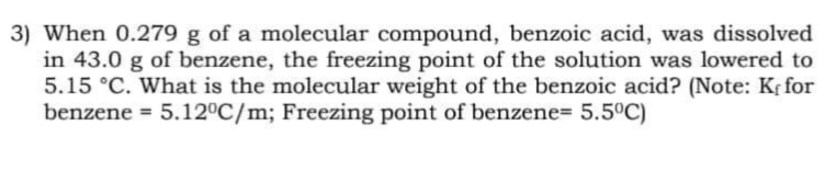 3) When 0.279 g of a molecular compound, benzoic acid, was dissolved
in 43.0 g of benzene, the freezing point of the solution was lowered to
5.15 °C. What is the molecular weight of the benzoic acid? (Note: Kr for
benzene = 5.12°C/m; Freezing point of benzene= 5.5°C)
%3D
