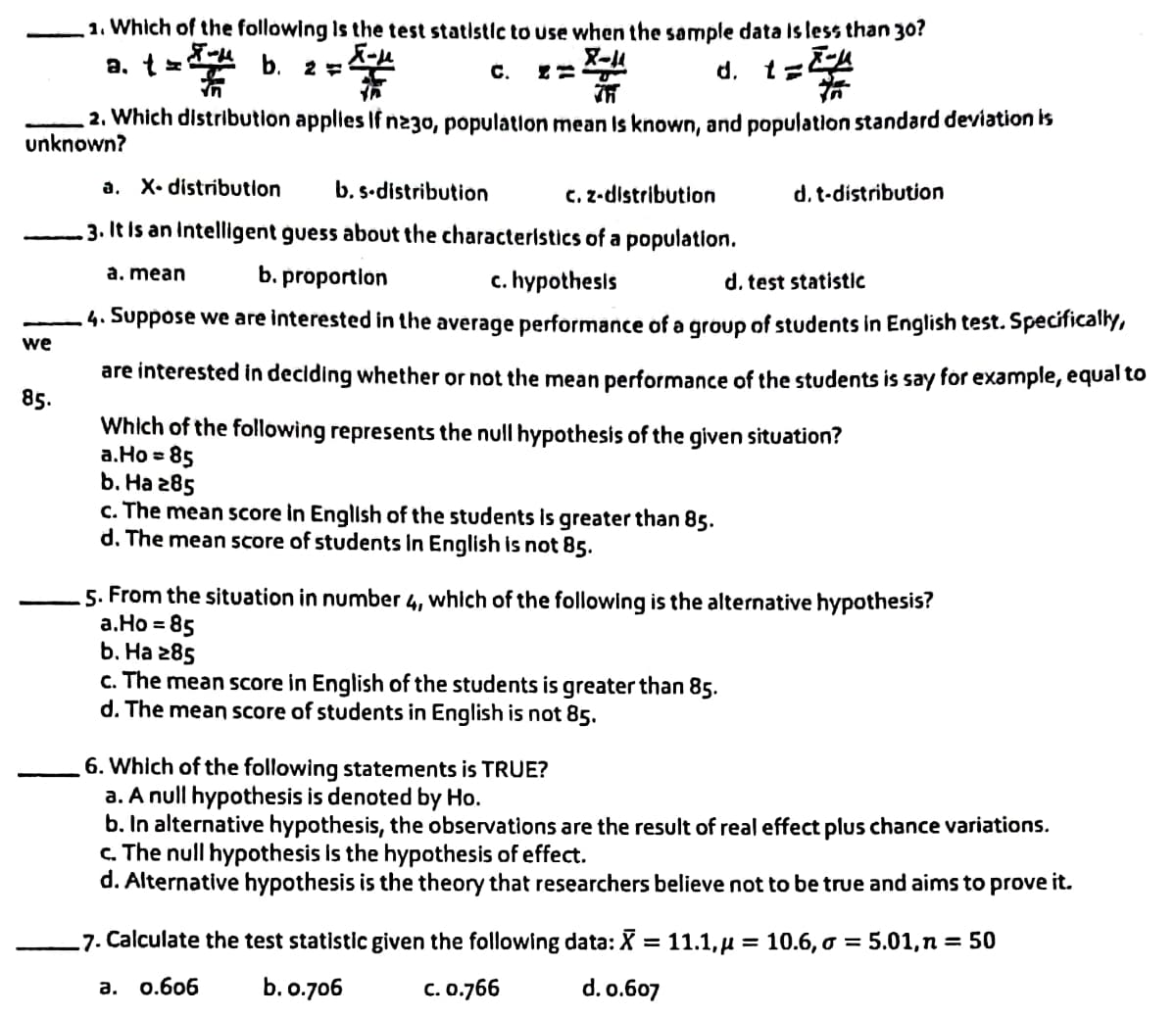 1. Which of the following is the test statistic to use when the sample data is less than 30?
X-11
a. t=
b. 2 ==
C.
d. t ZA
th
75
2. Which distribution applies If n230, population mean is known, and population standard deviation is
unknown?
a. X. distribution b. s-distribution
c. z-distribution
d. t-distribution
3. It is an intelligent guess about the characteristics of a population.
a. mean
b. proportion
c. hypothesis
d. test statistic
we
4. Suppose we are interested in the average performance of a group of students in English test. Specifically,
are interested in deciding whether or not the mean performance of the students is say for example, equal to
Which of the following represents the null hypothesis of the given situation?
85.
a.Ho=85
b. Ha 285
c. The mean score in English of the students is greater than 85.
d. The mean score of students in English is not 85.
5. From the situation in number 4, which of the following is the alternative hypothesis?
a.Ho = 85
b. Ha 285
c. The mean score in English of the students is greater than 85.
d. The mean score of students in English is not 85.
6. Which of the following statements is TRUE?
a. A null hypothesis is denoted by Ho.
b. In alternative hypothesis, the observations are the result of real effect plus chance variations.
c. The null hypothesis is the hypothesis of effect.
d. Alternative hypothesis is the theory that researchers believe not to be true and aims to prove it.
7. Calculate the test statistic given the following data: X = 11.1,μ = 10.6, o =
5.01, n = 50
a. 0.606
b. 0.706
C. 0.766
d. 0.607