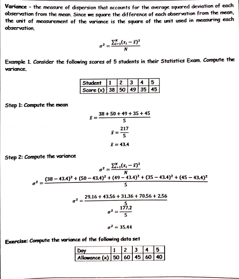 Variance - the measure of dispersion that accounts for the average squared deviation of each
observation from the mean. Since we square the difference of each observation from the mean,
the unit of measurement of the variance is the square of the unit used in measuring each
observation.
Σ,(x − 1)
0² =
N
Example 1. Consider the following scores of 5 students in their Statistics Exam. Compute the
variance.
Student 1 2 3 4 5
Score (x) 38 50 49 35 45
Step 1: Compute the mean
38 +50 +49 +35+45
x=
5
x=
217
5
x = 43.4
Step 2: Compute the variance
Σ(x₁ - x)²
0² =
N
(38-43.4)² + (50-43.4)²+(49− 43.4)² + (35 − 43.4)² + (45 − 43.4)²
0² =
5
29.16+43.56 +31.36+70.56 +2.56
a² =
5
0² =
177.2
5
a² = 35.44
Exercise: Compute the variance of the following data set
Day
1 2 3 4 5
Allowance (x) 50 60 45 60 40