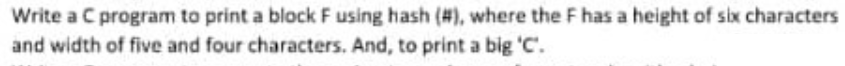 Write a C program to print a block F using hash (#), where the F has a height of six characters
and width of five and four characters. And, to print a big 'C'.