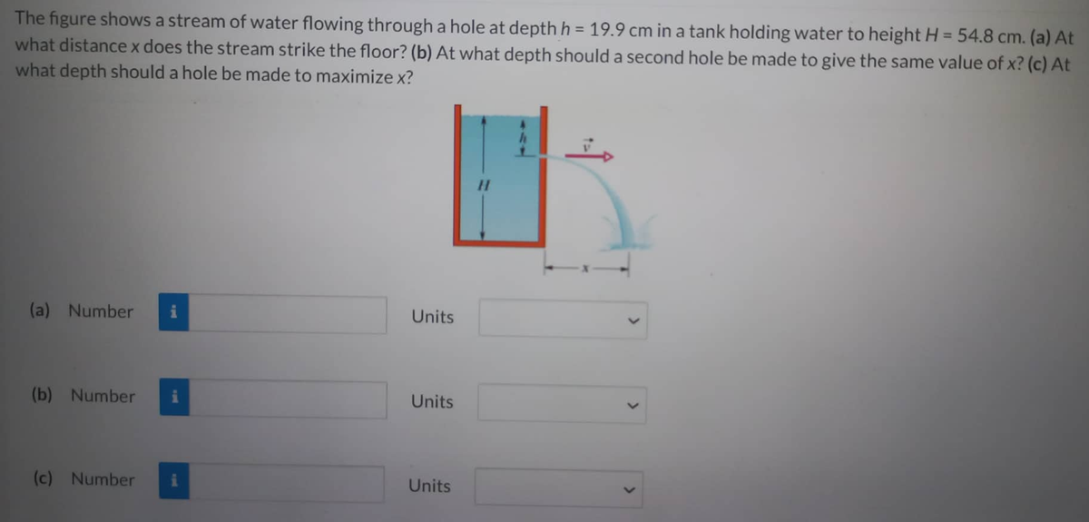 The figure shows a stream of water flowing through a hole at depth h = 19.9 cm in a tank holding water to height H = 54.8 cm. (a) At
what distance x does the stream strike the floor? (b) At what depth should a second hole be made to give the same value of x? (c) At
what depth should a hole be made to maximize x?
(a) Number i
(b) Number
(c) Number
Units
Units
Units
H