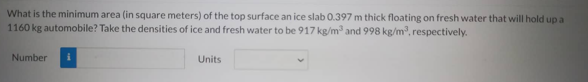 What is the minimum area (in square meters) of the top surface an ice slab 0.397 m thick floating on fresh water that will hold up a
1160 kg automobile? Take the densities of ice and fresh water to be 917 kg/m³ and 998 kg/m³, respectively.
Number
Units