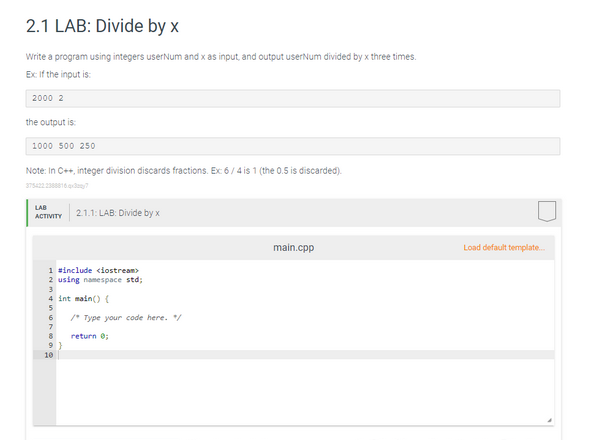 2.1 LAB: Divide by x
Write a program using integers userNum and x as input, and output userNum divided by x three times.
Ex: If the input is:
2000 2
the output is:
1000 500 250
Note: In C++, integer division discards fractions. Ex: 6/4 is 1 (the 0.5 is discarded).
3754222388816.4x37
LAB
ACTIVITY
1 #include <iostream>
2 using namespace std;
3
4 int main() {
5
6
7
8
9
2.1.1: LAB: Divide by x
10
/* Type your code here. /
return 0;
main.cpp
Load default template...