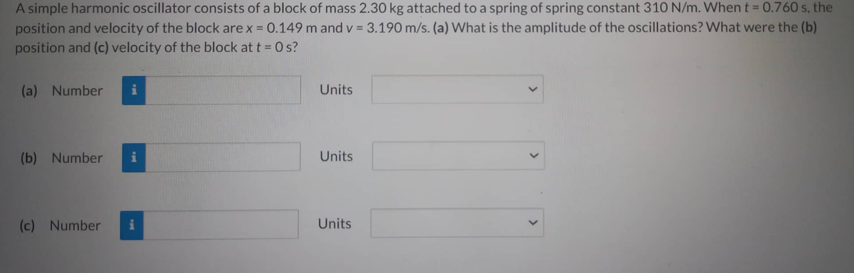 A simple harmonic oscillator consists of a block of mass 2.30 kg attached to a spring of spring constant 310 N/m. When t = 0.760 s, the
position and velocity of the block are x = 0.149 m and v= 3.190 m/s. (a) What is the amplitude of the oscillations? What were the (b)
position and (c) velocity of the block at t = 0 s?
(a) Number
(b) Number
(c) Number
i
Units
Units
Units
<