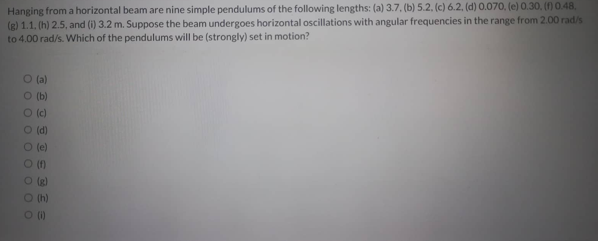 Hanging from a horizontal beam are nine simple pendulums of the following lengths: (a) 3.7, (b) 5.2, (c) 6.2, (d) 0.070, (e) 0.30, (f) 0.48,
(g) 1.1, (h) 2.5, and (i) 3.2 m. Suppose the beam undergoes horizontal oscillations with angular frequencies in the range from 2.00 rad/s
to 4.00 rad/s. Which of the pendulums will be (strongly) set in motion?
0 0 0
(a)
O (b)
) (c)
(d)
OOO OO
(h)
O (i)