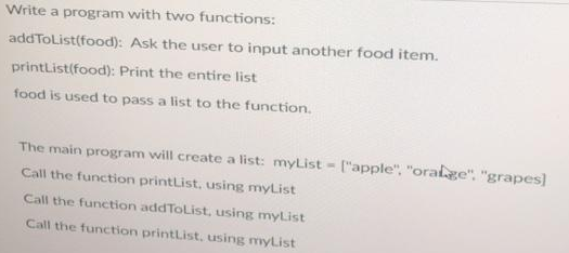 Write a program with two functions:
addToList(food):
printList(food): Print the entire list
food is used to pass a list to the function.
Ask the user to input another food item.
The main program will create a list: myList["apple", "oralge", "grapes]
Call the function printList, using myList
Call the function addToList, using myList
Call the function printList, using myList